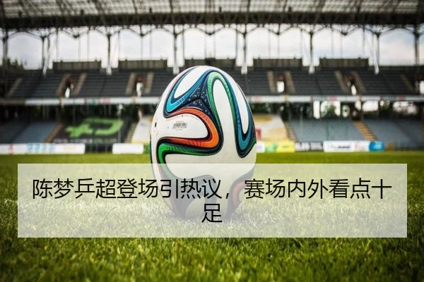 陈梦乒超登场引热议，赛场内外看点十足